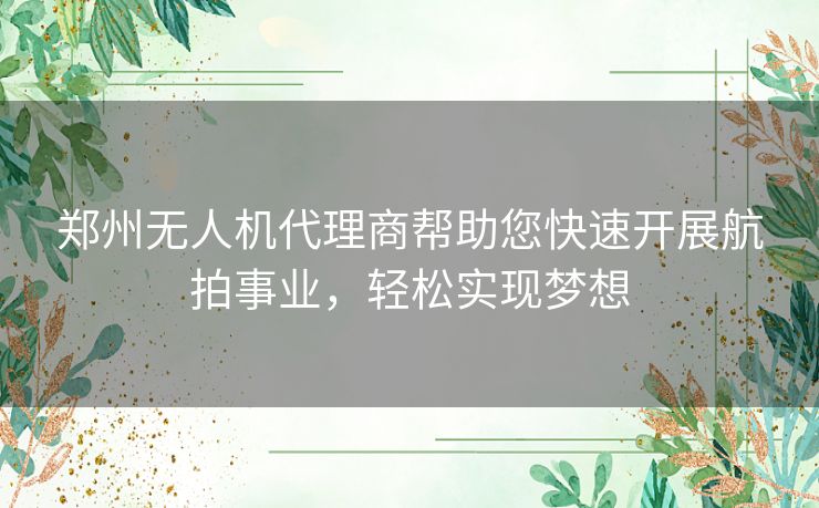 郑州无人机代理商帮助您快速开展航拍事业，轻松实现梦想