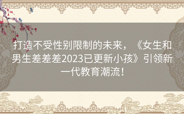 打造不受性别限制的未来，《女生和男生差差差2023已更新小孩》引领新一代教育潮流！