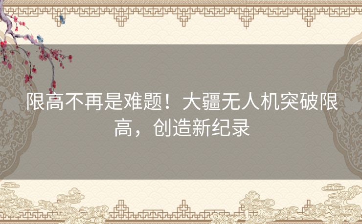 限高不再是难题！大疆无人机突破限高，创造新纪录