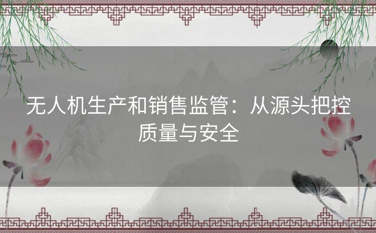 无人机生产和销售监管：从源头把控质量与安全