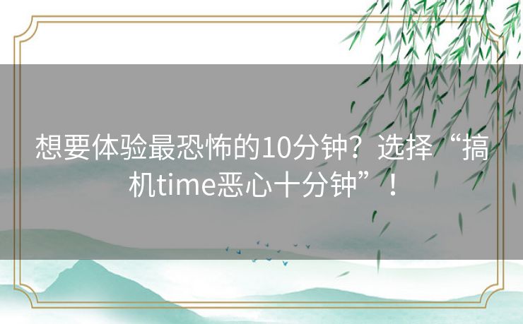 想要体验最恐怖的10分钟？选择“搞机time恶心十分钟”！