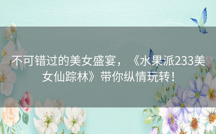 不可错过的美女盛宴，《水果派233美女仙踪林》带你纵情玩转！