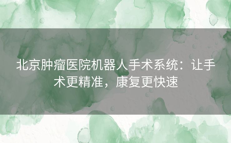 北京肿瘤医院机器人手术系统：让手术更精准，康复更快速