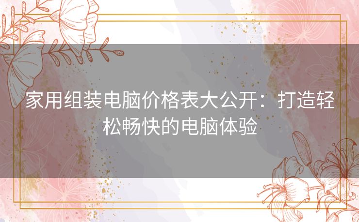 家用组装电脑价格表大公开：打造轻松畅快的电脑体验