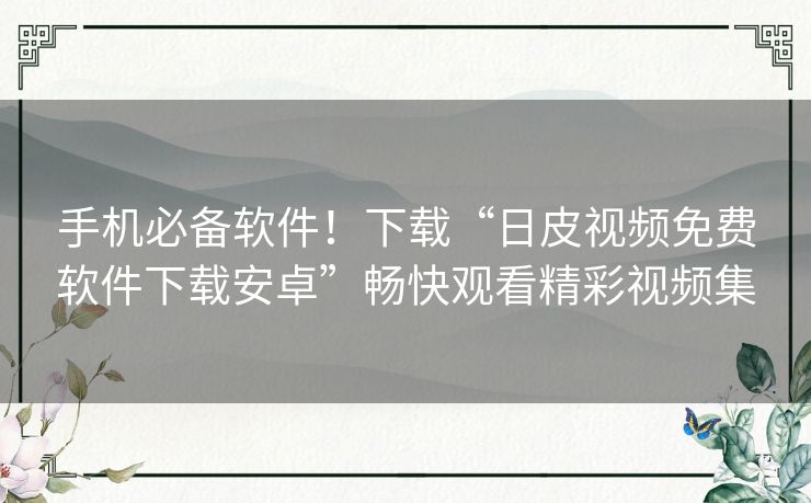 手机必备软件！下载“日皮视频免费软件下载安卓”畅快观看精彩视频集