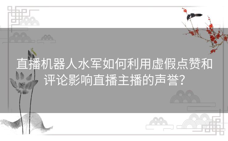 直播机器人水军如何利用虚假点赞和评论影响直播主播的声誉？