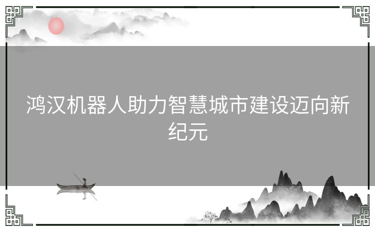 鸿汉机器人助力智慧城市建设迈向新纪元