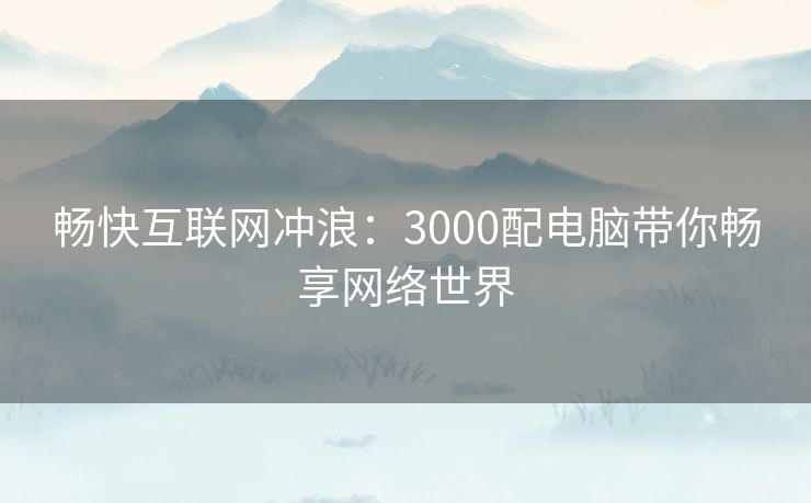 畅快互联网冲浪：3000配电脑带你畅享网络世界