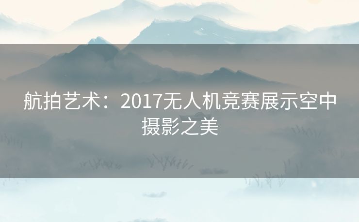 航拍艺术：2017无人机竞赛展示空中摄影之美