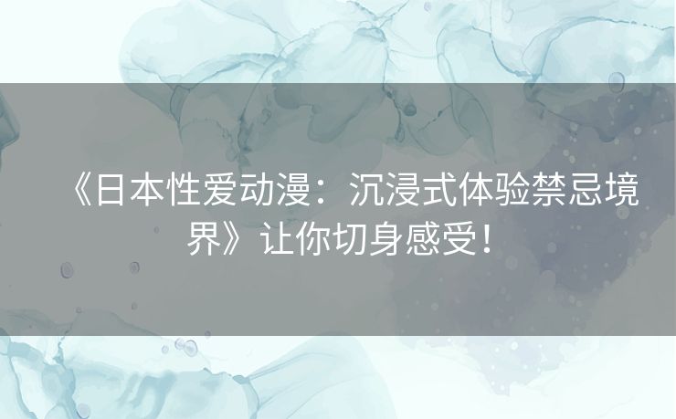 《日本性爱动漫：沉浸式体验禁忌境界》让你切身感受！