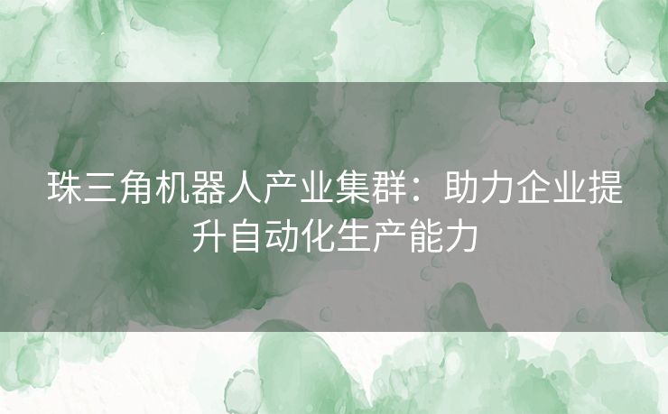 珠三角机器人产业集群：助力企业提升自动化生产能力