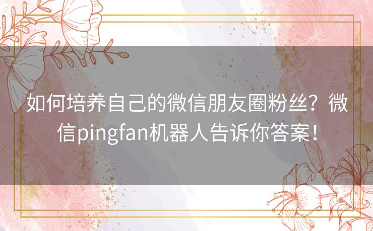 如何培养自己的微信朋友圈粉丝？微信pingfan机器人告诉你答案！