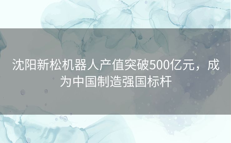 沈阳新松机器人产值突破500亿元，成为中国制造强国标杆