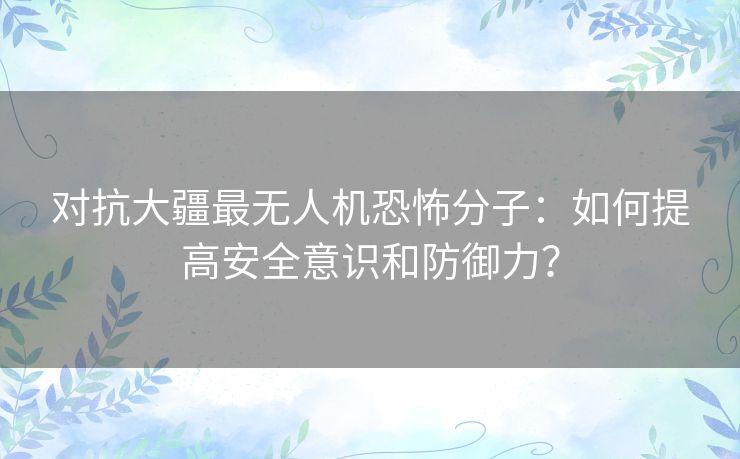 对抗大疆最无人机恐怖分子：如何提高安全意识和防御力？