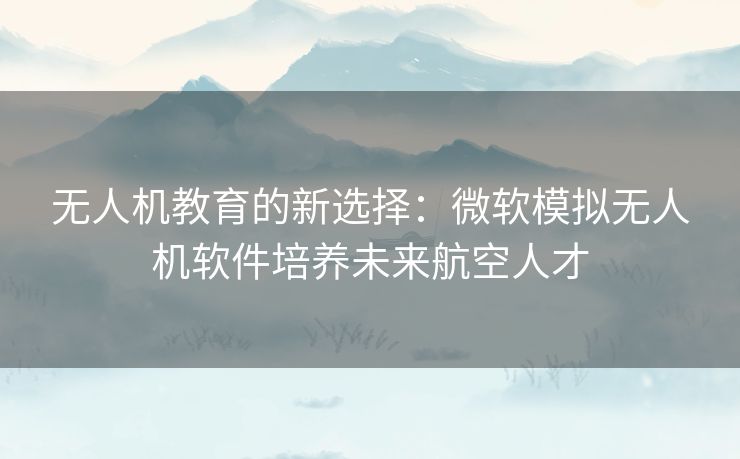 无人机教育的新选择：微软模拟无人机软件培养未来航空人才