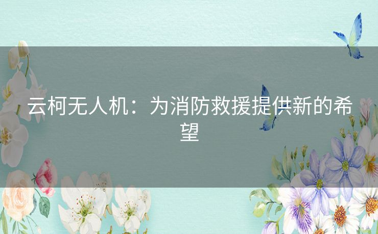 云柯无人机：为消防救援提供新的希望