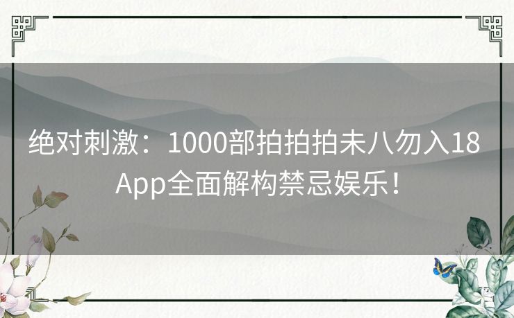 绝对刺激：1000部拍拍拍未八勿入18 App全面解构禁忌娱乐！