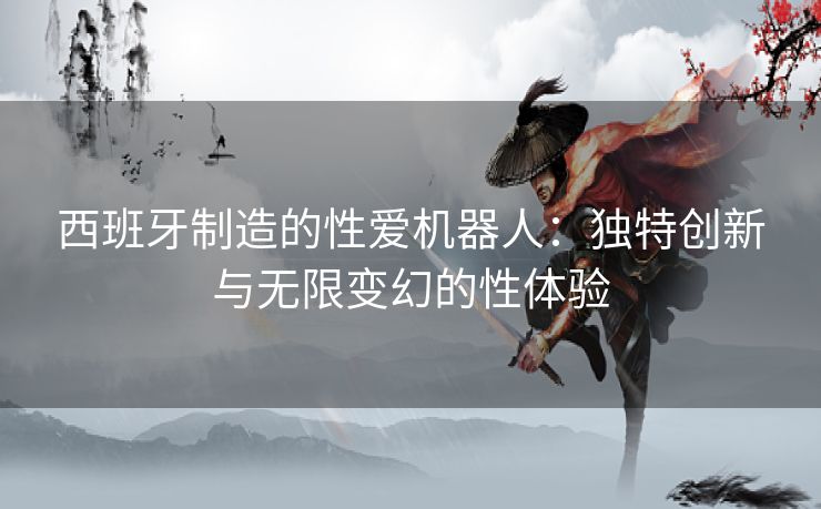 西班牙制造的性爱机器人：独特创新与无限变幻的性体验