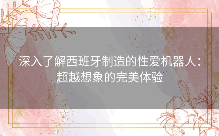 深入了解西班牙制造的性爱机器人：超越想象的完美体验