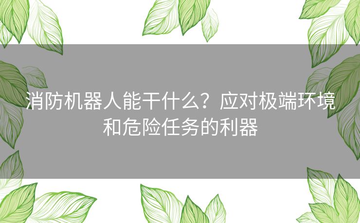 消防机器人能干什么？应对极端环境和危险任务的利器