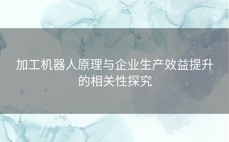 加工机器人原理与企业生产效益提升的相关性探究