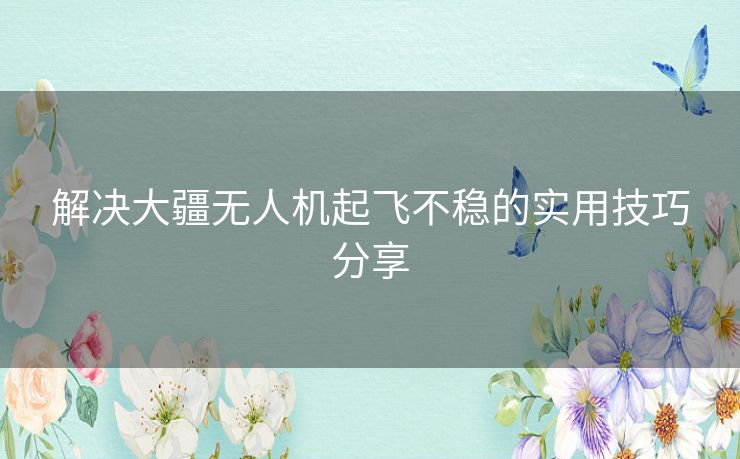 解决大疆无人机起飞不稳的实用技巧分享