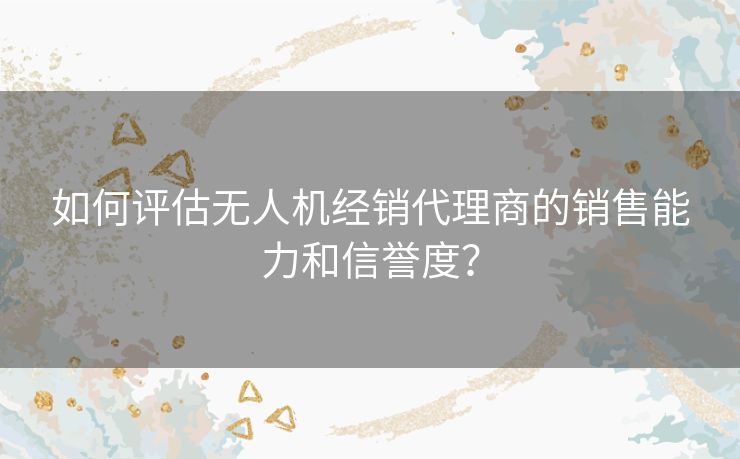 如何评估无人机经销代理商的销售能力和信誉度？