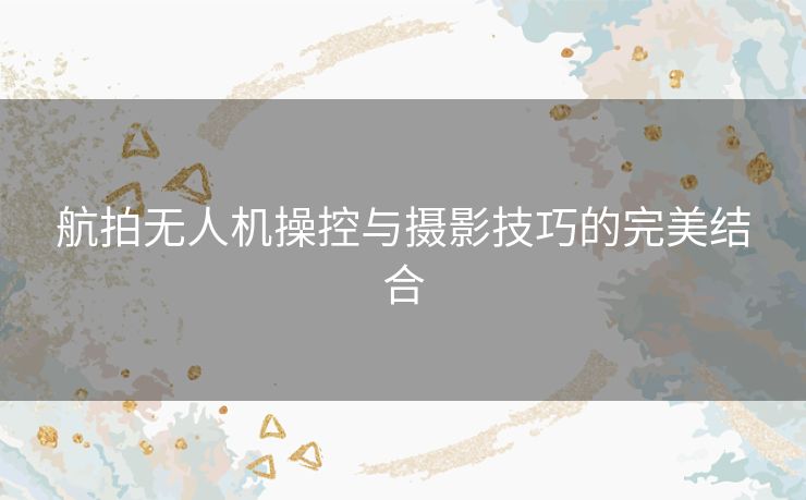 航拍无人机操控与摄影技巧的完美结合