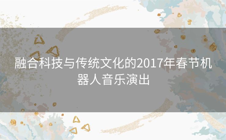 融合科技与传统文化的2017年春节机器人音乐演出