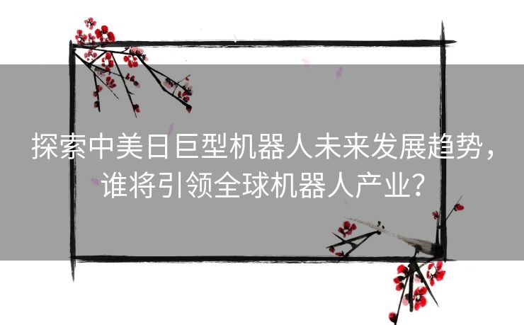 探索中美日巨型机器人未来发展趋势，谁将引领全球机器人产业？