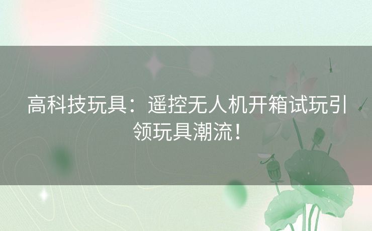 高科技玩具：遥控无人机开箱试玩引领玩具潮流！