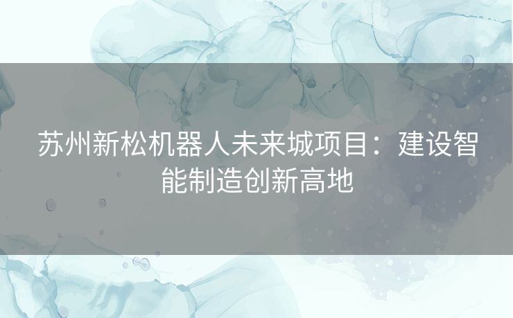 苏州新松机器人未来城项目：建设智能制造创新高地