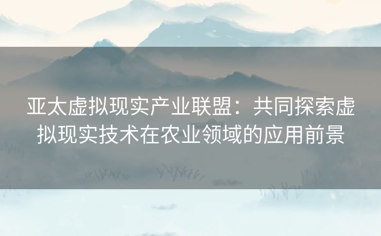 亚太虚拟现实产业联盟：共同探索虚拟现实技术在农业领域的应用前景