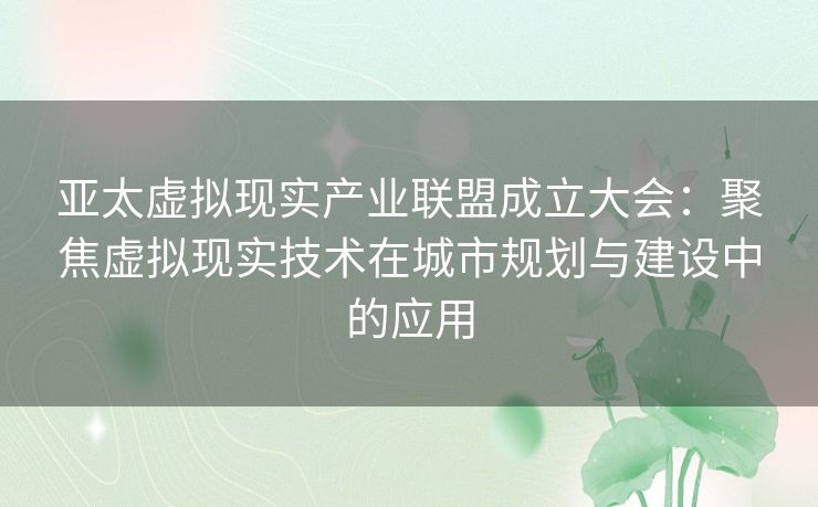 亚太虚拟现实产业联盟成立大会：聚焦虚拟现实技术在城市规划与建设中的应用