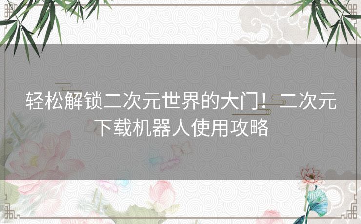 轻松解锁二次元世界的大门！二次元下载机器人使用攻略