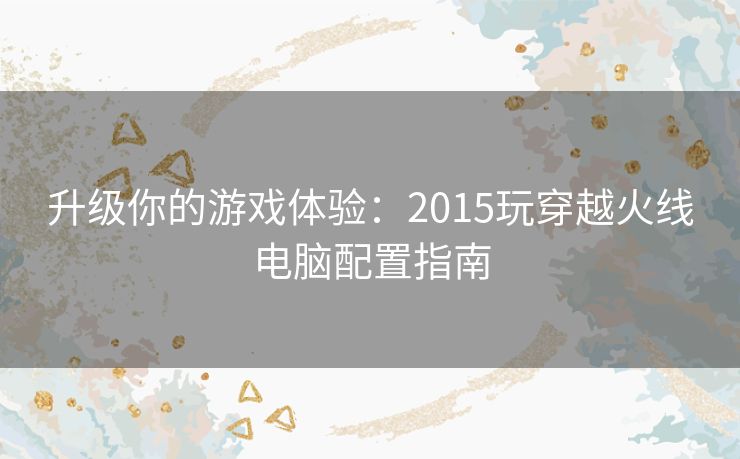 升级你的游戏体验：2015玩穿越火线电脑配置指南