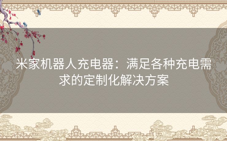 米家机器人充电器：满足各种充电需求的定制化解决方案