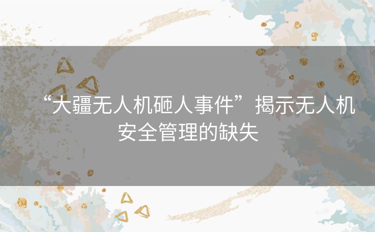 “大疆无人机砸人事件”揭示无人机安全管理的缺失