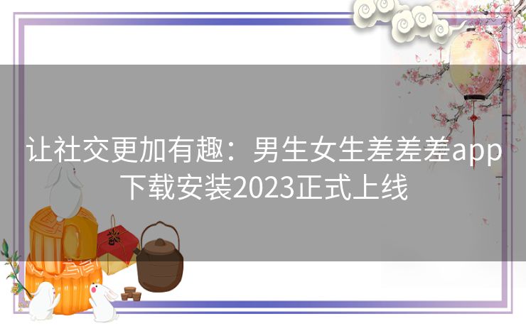 让社交更加有趣：男生女生差差差app下载安装2023正式上线