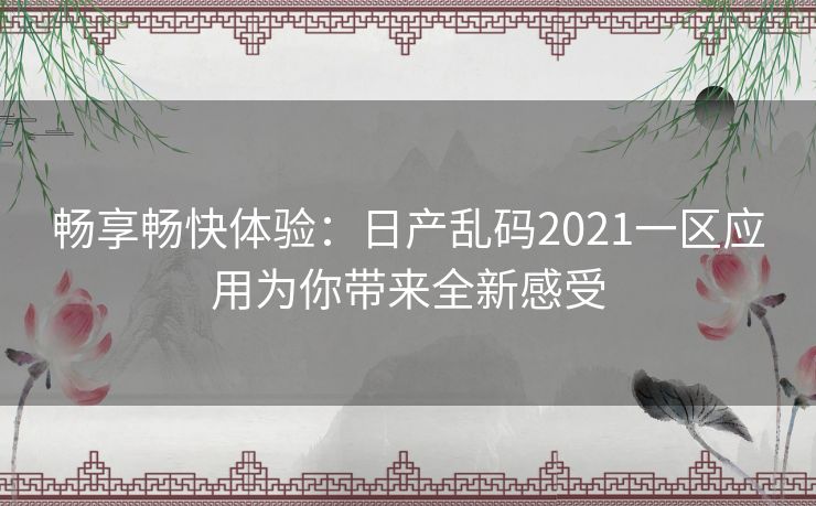 畅享畅快体验：日产乱码2021一区应用为你带来全新感受