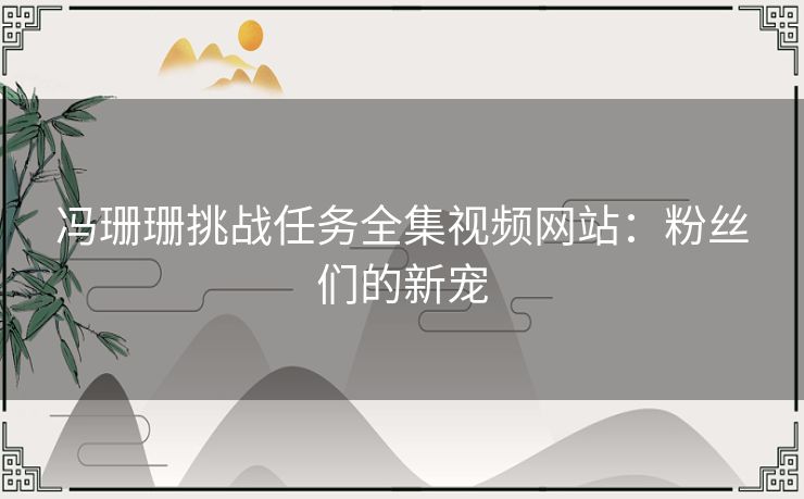 冯珊珊挑战任务全集视频网站：粉丝们的新宠