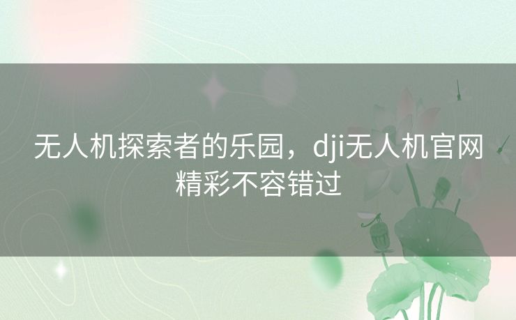 无人机探索者的乐园，dji无人机官网精彩不容错过