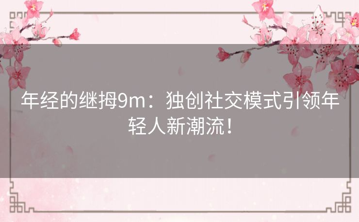 年经的继拇9m：独创社交模式引领年轻人新潮流！