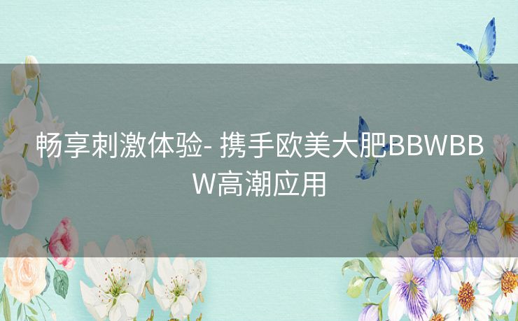 畅享刺激体验- 携手欧美大肥BBWBBW高潮应用