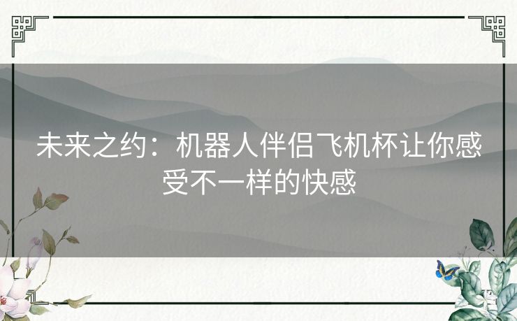 未来之约：机器人伴侣飞机杯让你感受不一样的快感