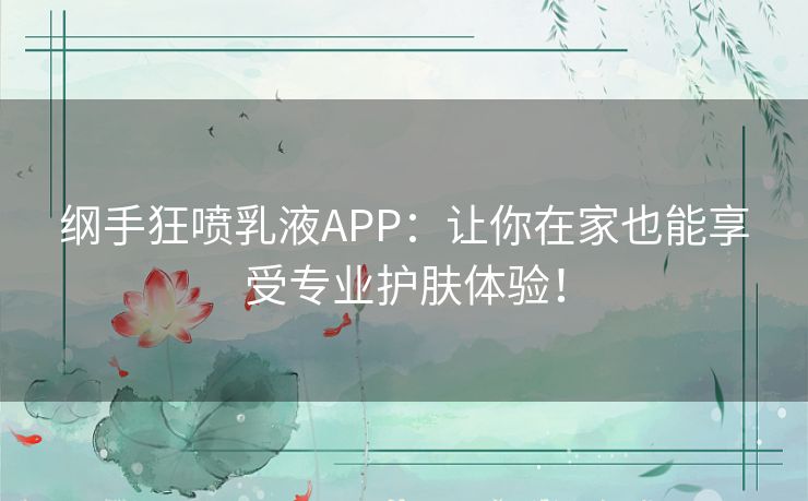 纲手狂喷乳液APP：让你在家也能享受专业护肤体验！