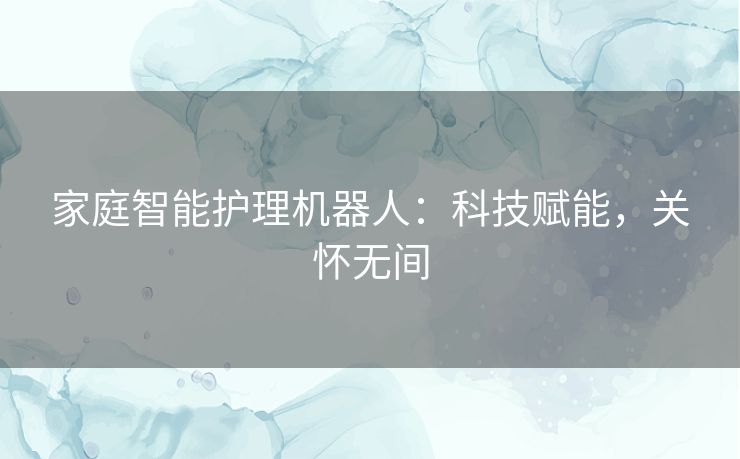 家庭智能护理机器人：科技赋能，关怀无间