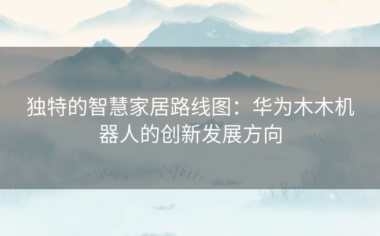 独特的智慧家居路线图：华为木木机器人的创新发展方向