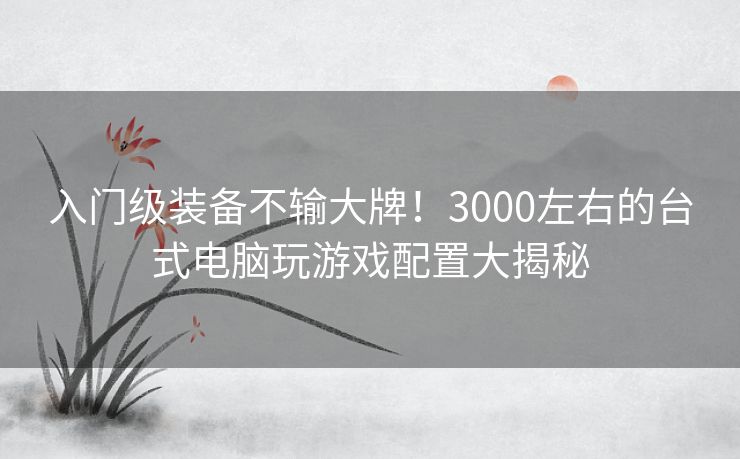 入门级装备不输大牌！3000左右的台式电脑玩游戏配置大揭秘