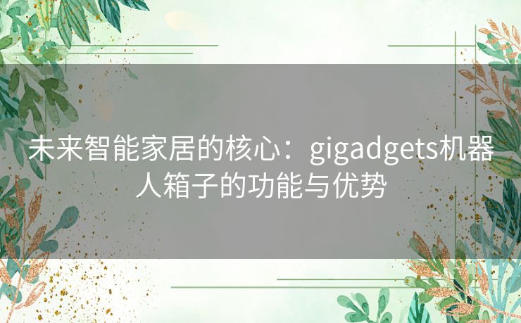 未来智能家居的核心：gigadgets机器人箱子的功能与优势